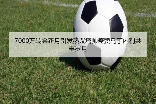 7000万转会新月引发热议塔帅盛赞马丁内利共事岁月